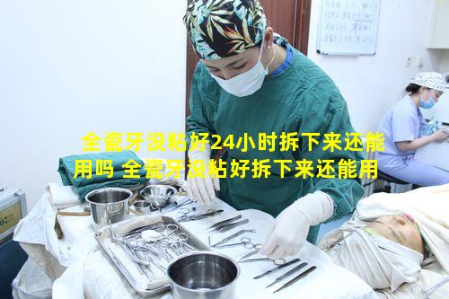 全瓷牙没粘好24小时拆下来还能用吗 全瓷牙没粘好拆下来还能用吗